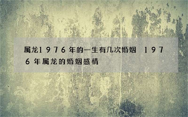 属龙1976年的一生有几次婚姻 1976年属龙的婚姻感情